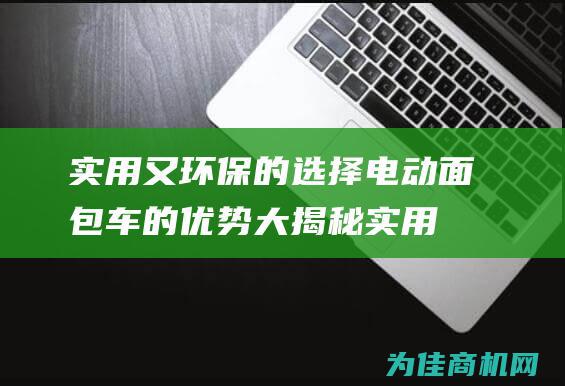 实用又环保的选择 电动面包车的优势大揭秘 (实用又环保的手机)