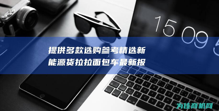 提供多款选购参考 精选新能源货拉拉面包车最新报价 (提供多款选购服务)