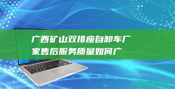 广西矿山双排座自卸车厂家售后服务质量如何 (广西矿山抢险排水救灾中心有限公司)