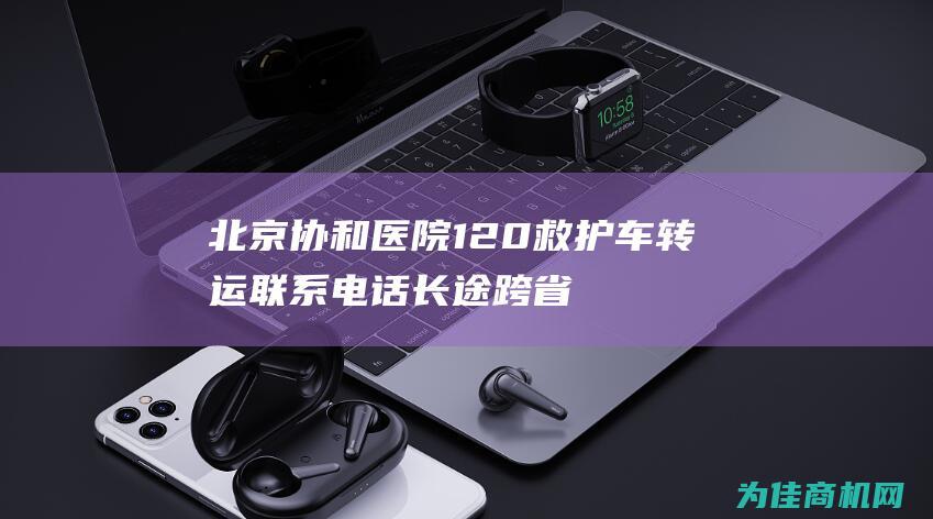 北京协和医院120救护车转运联系电话长途跨省转运组 (北京协和医院主要擅长治疗什么病)