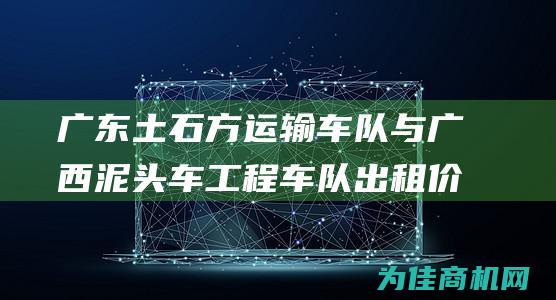 广东土石方运输车队与广西泥头车工程车队出租价格对比 比价分析 (广东土石方运输车队电话)