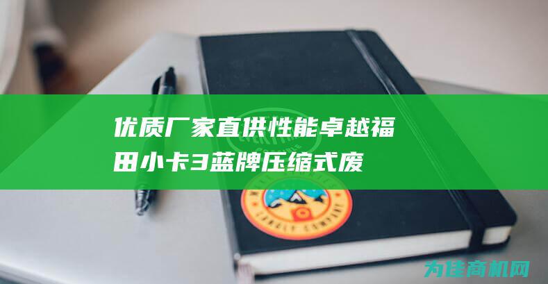 优质厂家直供 性能卓越！ 福田小卡3蓝牌压缩式废品车 厂家直销 (优质厂家直供是啥意思)