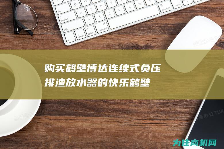 购买鹤壁博达连续式负压排渣放水器的快乐 (鹤壁博达机械有限公司)