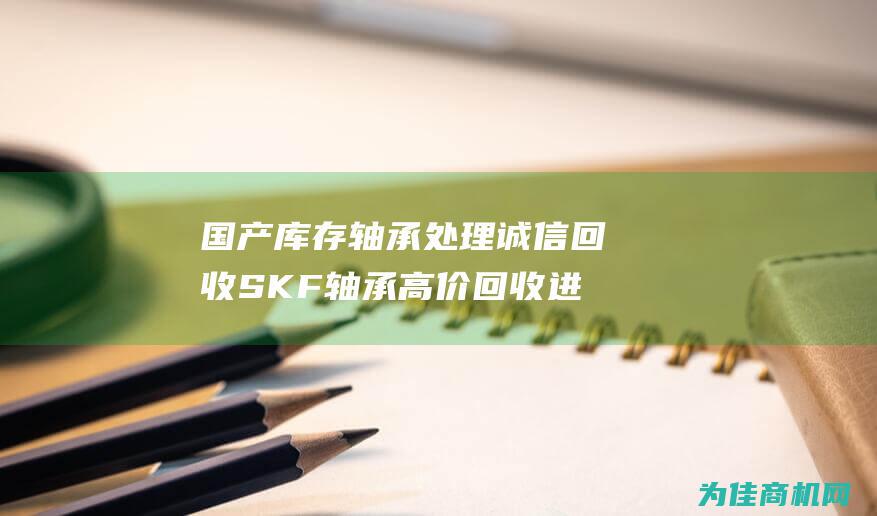 国产库存轴承处理 诚信回收SKF轴承 高价回收进口轴承 (国产库存轴承排名)