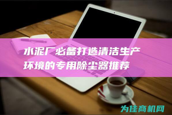 水泥厂必备！打造清洁生产环境的专用除尘器推荐 (水泥厂必备设备清单表)