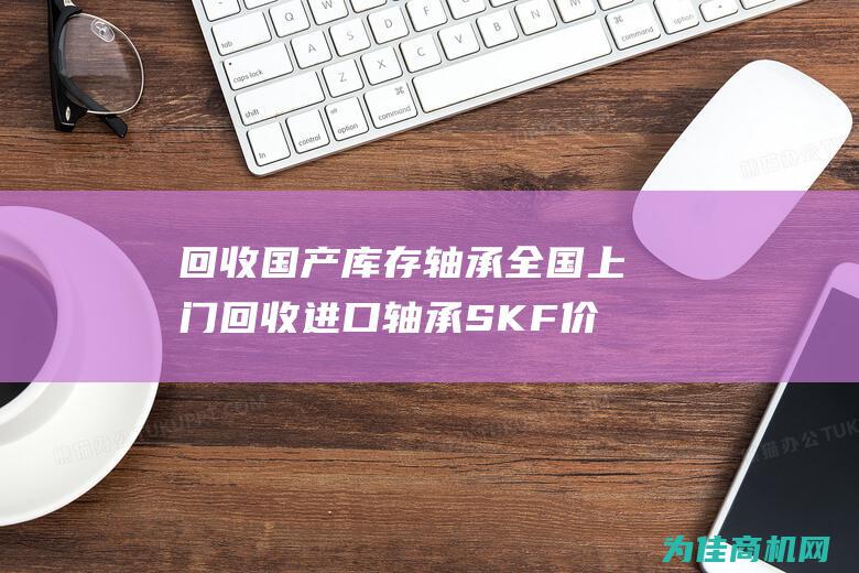 回收国产库存轴承 全国上门回收进口轴承SKF价格高 (回收国产库存车的公司)