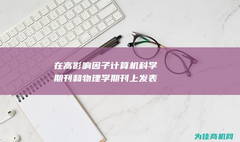 在高影响因子计算机科学期刊和物理学期刊上发表您突破性的研究 (高影响因子期刊)