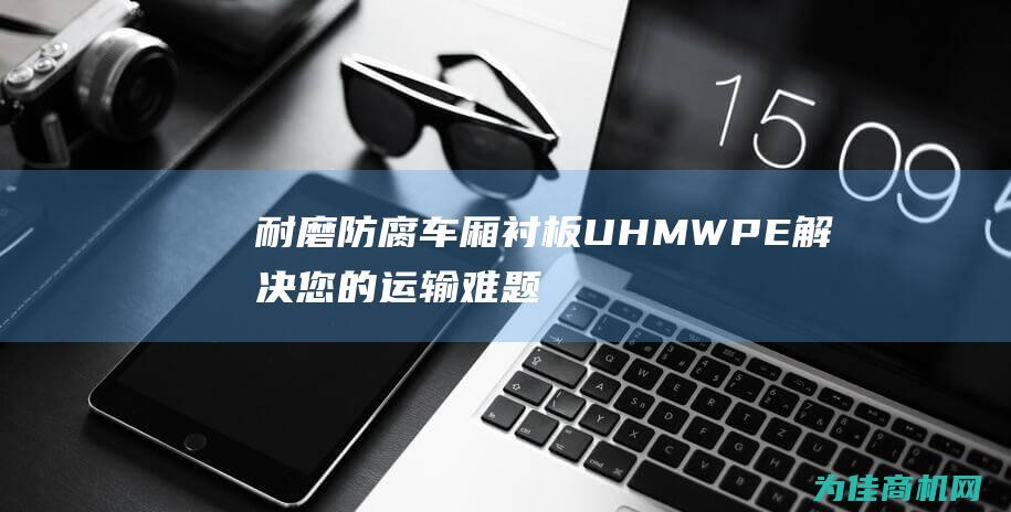 耐磨防腐 车厢衬板 UHMWPE 解决您的运输难题 超高分子量聚乙烯 (耐磨防腐车厢图片)