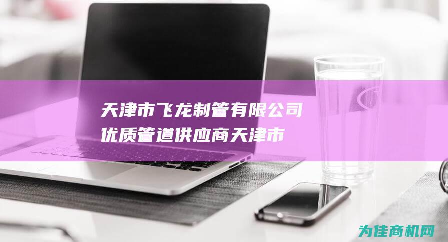 天津市飞龙制管有限公司 优质管道供应商 (天津市飞龙制管有限公司电话)