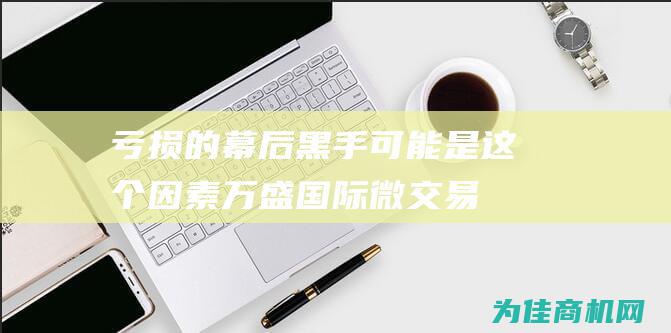 亏损的幕后黑手可能是这个因素！ 万盛国际微交易技巧 (亏损巨大)