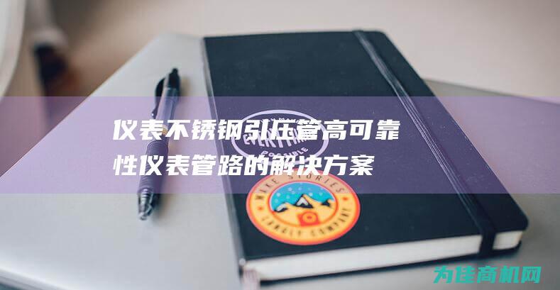 仪表不锈钢引压管 高可靠性仪表管路的解决方案 (仪表不锈钢引压管)