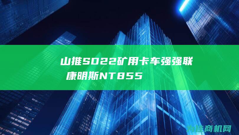 山推SD22矿用卡车强强联合 康明斯NT855发动机助其虎啸山林 (山推sd22多少钱)