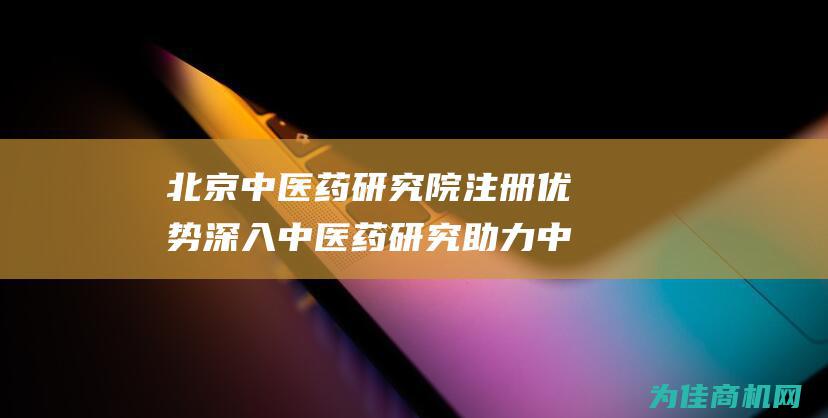 北京中医药研究院注册优势 深入中医药研究 助力中医药传承与发展 (北京中医药研究院简介)