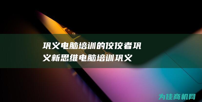 巩义电脑培训的佼佼者 巩义新思维电脑培训 (巩义电脑培训班在哪里)