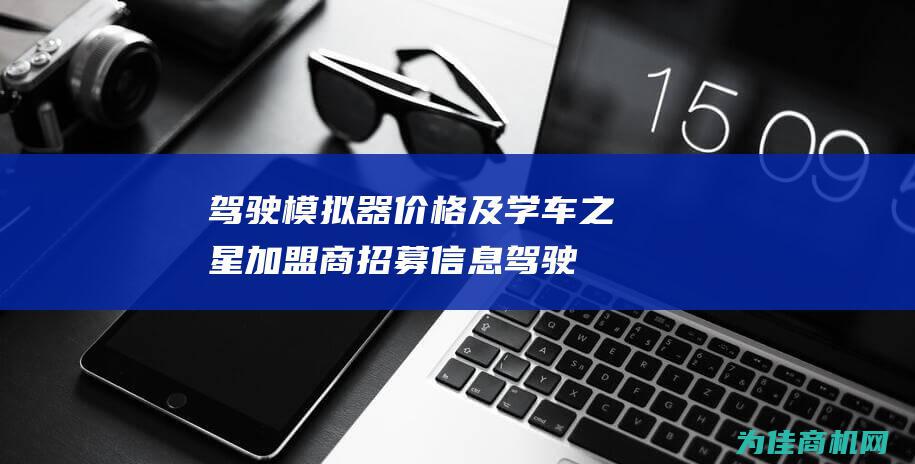 驾驶模拟器价格及学车之星加盟商招募信息 (驾驶模拟器价格表)