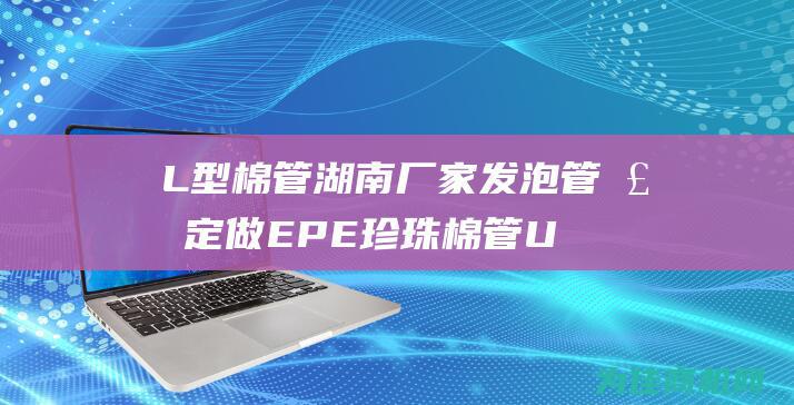 L型棉管湖南厂家发泡管棒定做 EPE珍珠棉管 U型棉管 钢筋保护棉管