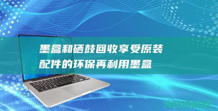 墨盒和硒鼓回收 享受原装配件的环保再利用 (墨盒硒鼓回收)