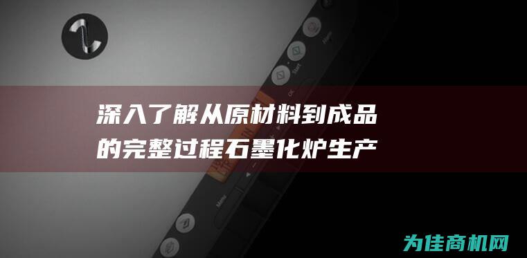 深入了解从原材料到成品的完整过程 石墨化炉生产工艺流程 (初步深入了解)