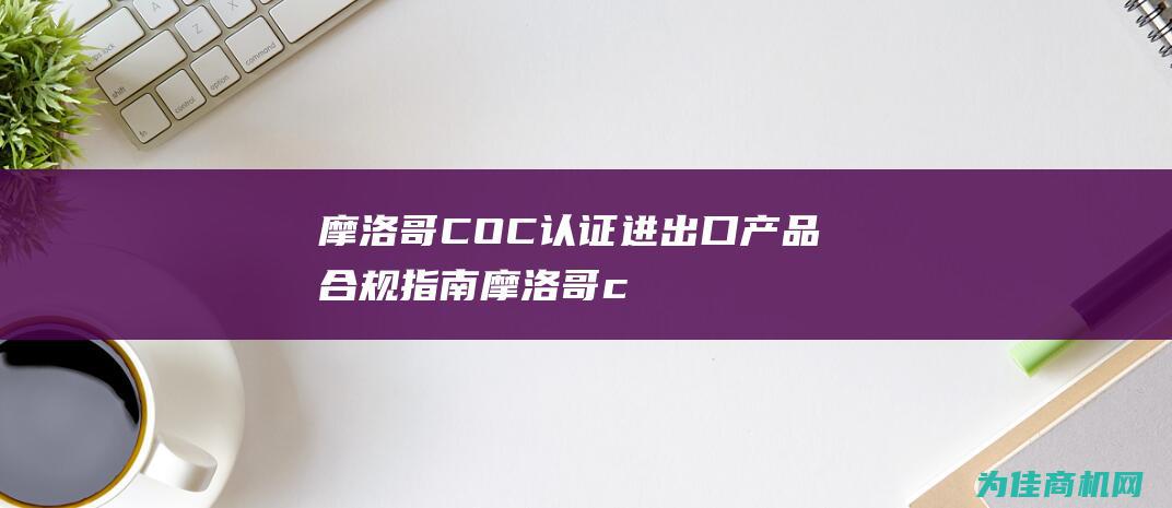 摩洛哥COC认证 进出口产品合规指南 (摩洛哥coc证书怎么做)