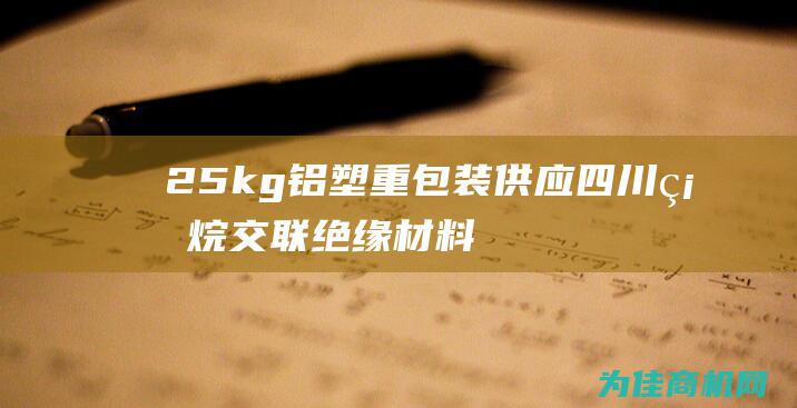 25kg铝塑重包装 供应四川硅烷交联绝缘材料 (25kg铝塑袋厚度常规多少)