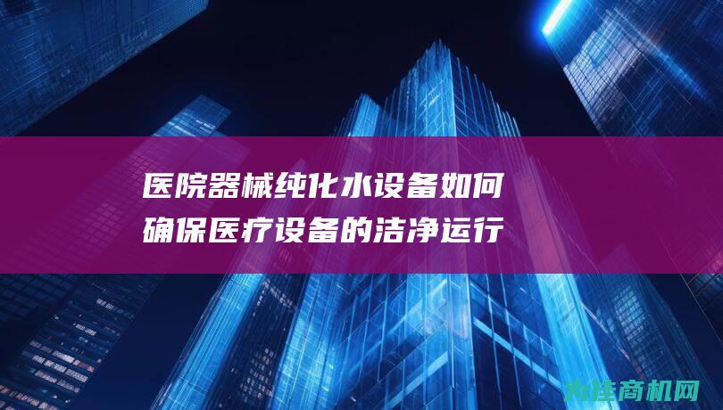 医院器械纯化水设备如何确保医疗设备的洁净运行 (医院器械纯化流程)