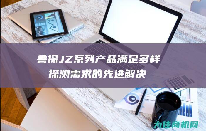 鲁探JZ系列产品 满足多样化探测需求的先进解决方案 (山东鲁探机械)