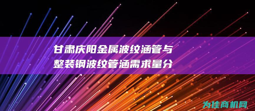 甘肃庆阳金属波纹涵管与整装钢波纹管涵需求量分析 (庆阳金属柱)