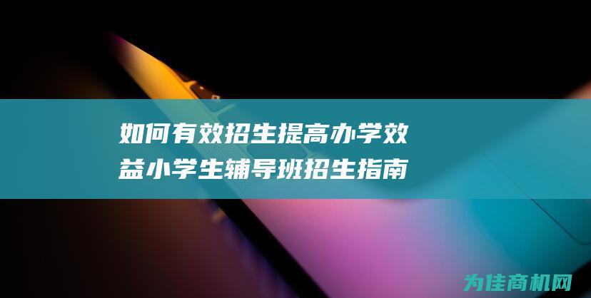 如何有效招生 提高办学效益 小学生辅导班招生指南 (如何有效招生学生)