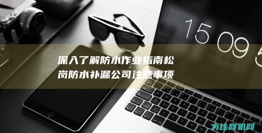 深入了解防水作业指南 松岗防水补漏公司注意事项 (深入了解防水怎么做)