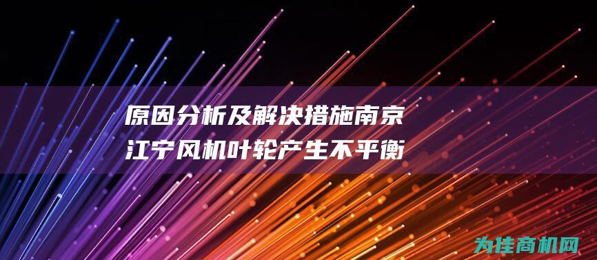 原因分析及解决措施 南京江宁风机叶轮产生不平衡 (原因分析及解决方法)