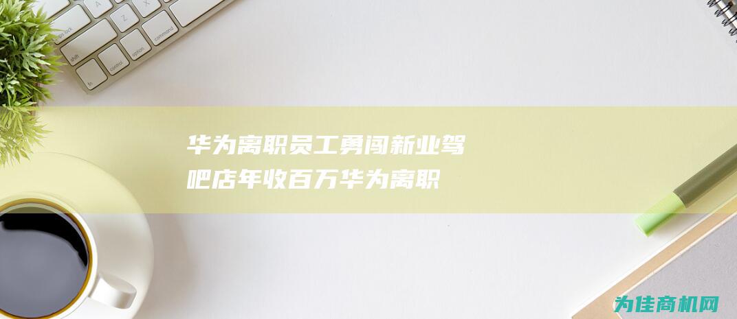 华为离职员工勇闯新业 驾吧店年收百万 (华为离职员工股票怎么办)