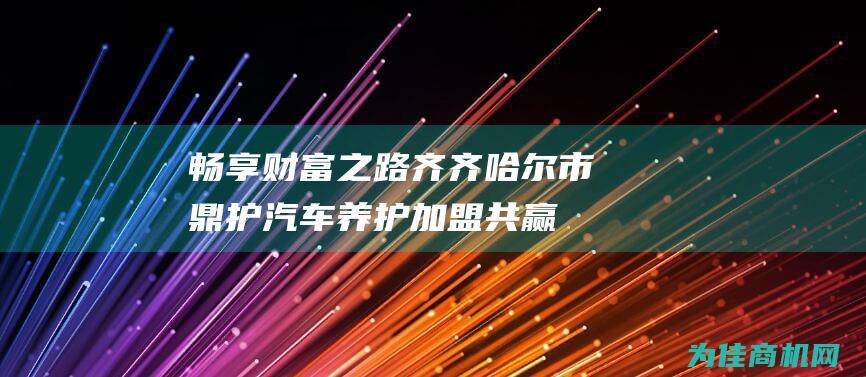 畅享财富之路 齐齐哈尔市鼎护汽车养护加盟共赢 (畅享财富之路的句子)