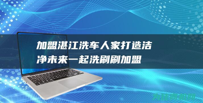 加盟湛江洗车人家 打造洁净未来 一起洗刷刷 (加盟湛江洗车多少钱)