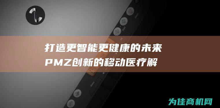 打造更智能更健康的未来 PMZ 创新的移动医疗解决方案 (更加智能)