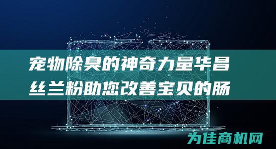 宠物除臭的神奇力量 华昌丝兰粉 助您改善宝贝的肠道健康 (宠物除臭的神器有哪些)