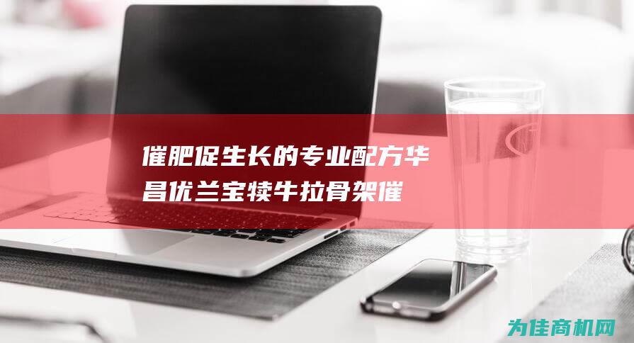 催肥促生长的专业配方 华昌优兰宝 犊牛拉骨架 (催肥促生长的药有哪些)