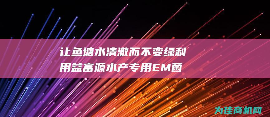 让鱼塘水清澈而不变绿 利用益富源水产专用EM菌种 (让鱼塘水清澈好钓鱼吗)