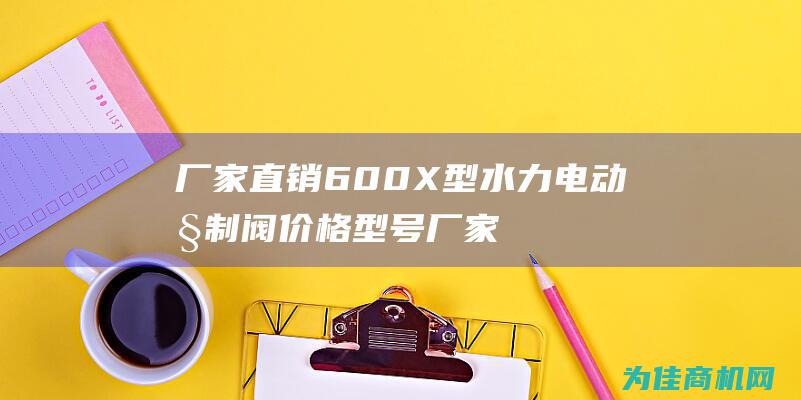 厂家直销600X型水力电动控制阀价格型号厂家 (厂家直销60挖掘机价格表)