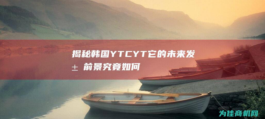 揭秘韩国YTCYT 它的未来发展前景究竟如何 (揭秘韩国娱乐圈黑暗的电视剧)