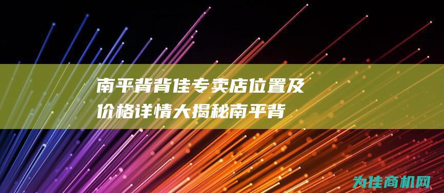 南平背背佳专卖店位置及价格详情大揭秘 (南平背背佳专卖店地址)