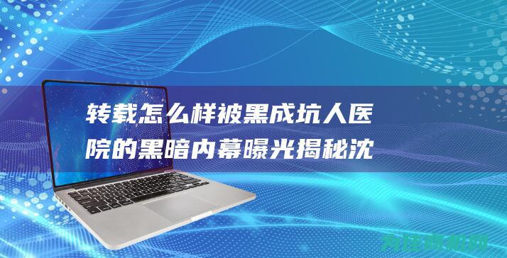 转载 怎么样 被黑成坑人医院的黑暗内幕曝光 揭秘 沈阳华山医院的真实黑幕 值得信赖 (转载怎么样被删除)