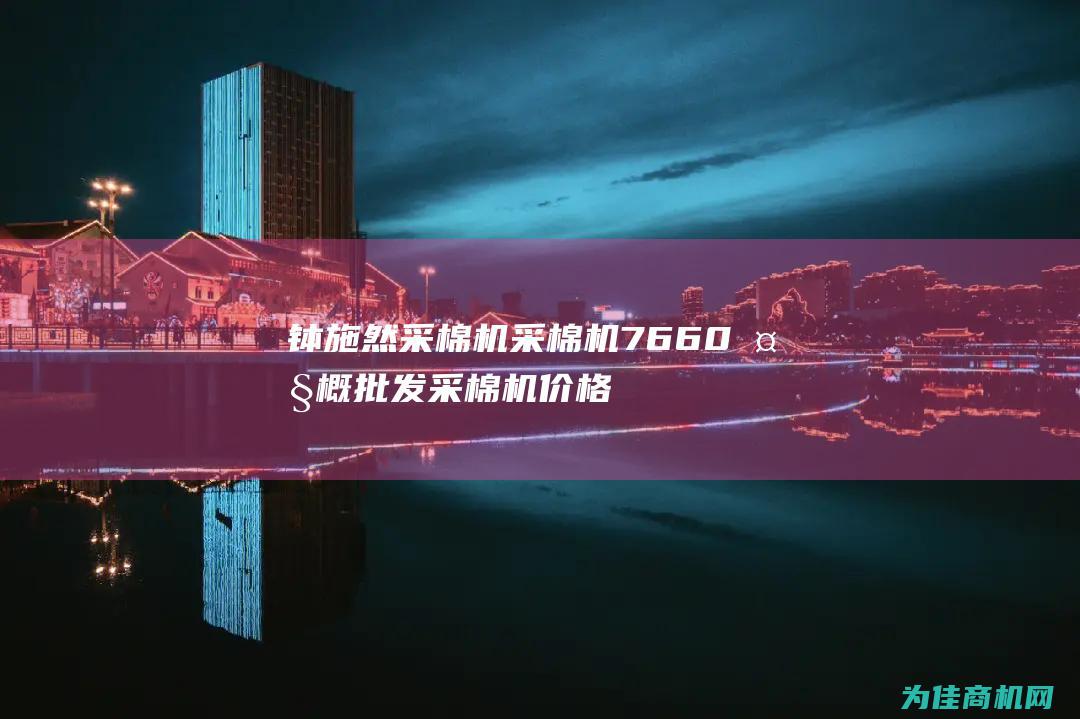 钵施然采棉机采棉机7660大概批发采棉机价格 (钵施然采棉机怎么调试才能采干净)