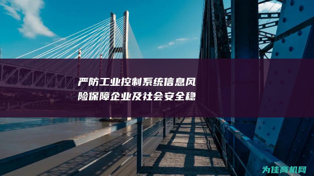 严防工业控制系统信息风险 保障企业及社会安全稳定发展 (严防工业控制的措施)