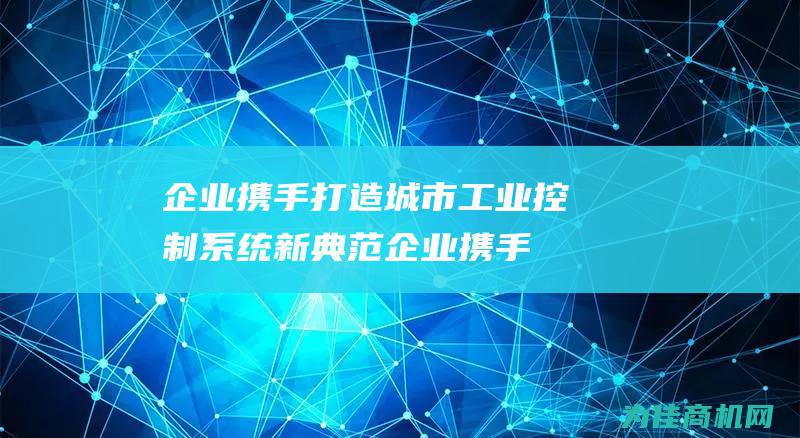 企业携手打造城市工业控制系统新典范 (企业携手打造山西省民生供应链综合体)