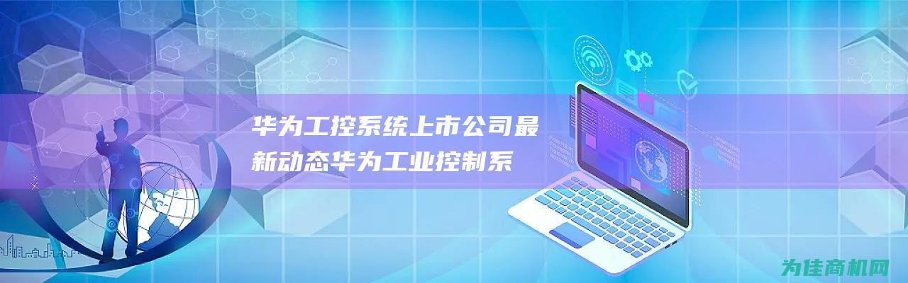 华为工控系统上市公司最新动态 (华为工业控制系统)